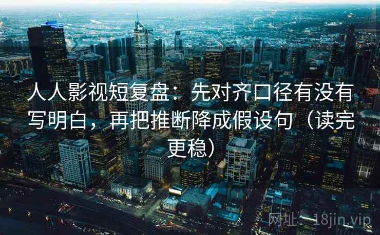 人人影视短复盘：先对齐口径有没有写明白，再把推断降成假设句（读完更稳）