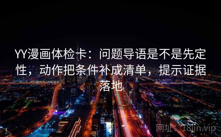 YY漫画体检卡：问题导语是不是先定性，动作把条件补成清单，提示证据落地