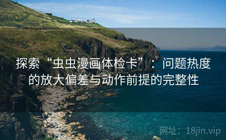 探索“虫虫漫画体检卡”：问题热度的放大偏差与动作前提的完整性