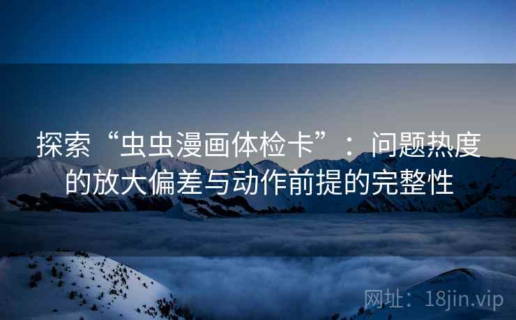 探索“虫虫漫画体检卡”：问题热度的放大偏差与动作前提的完整性