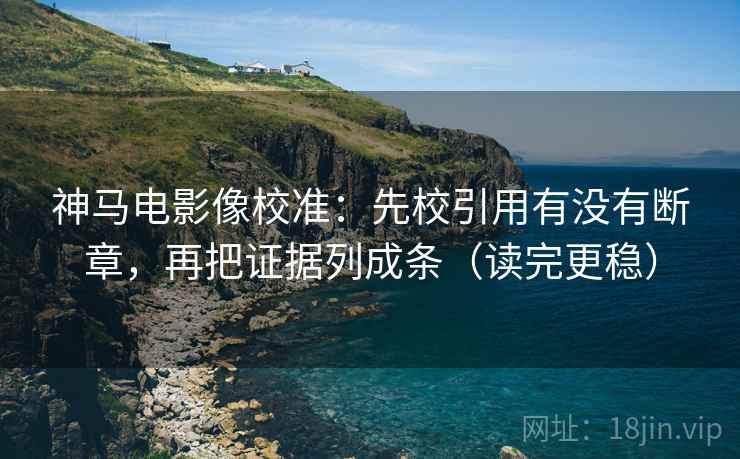 神马电影像校准：先校引用有没有断章，再把证据列成条（读完更稳）