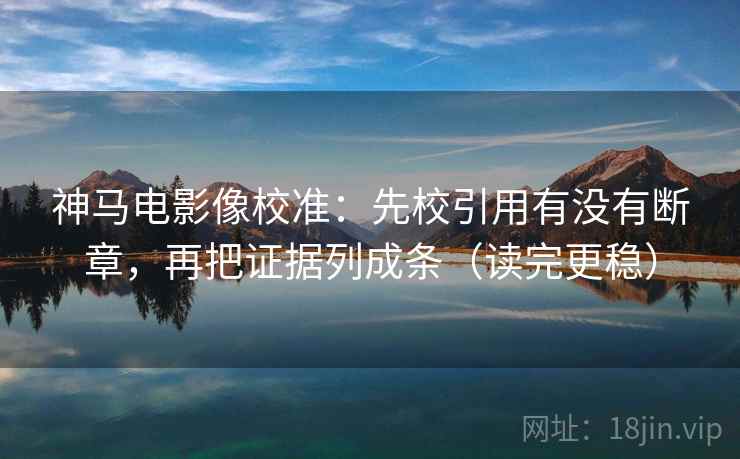 神马电影像校准：先校引用有没有断章，再把证据列成条（读完更稳）