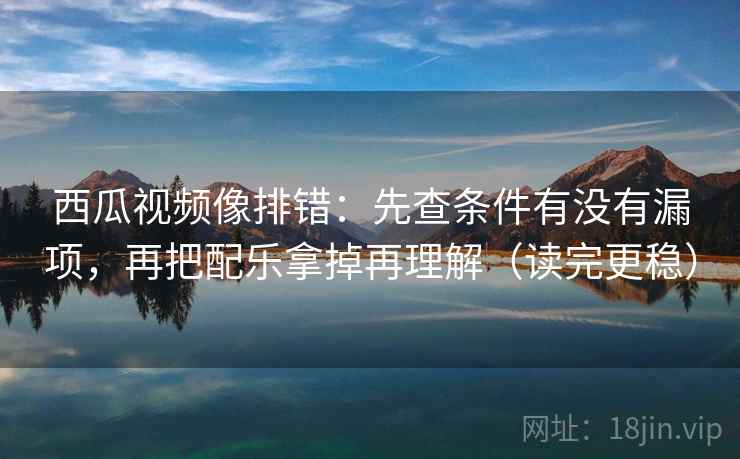 西瓜视频像排错：先查条件有没有漏项，再把配乐拿掉再理解（读完更稳）