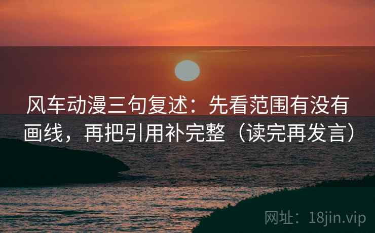 风车动漫三句复述：先看范围有没有画线，再把引用补完整（读完再发言）