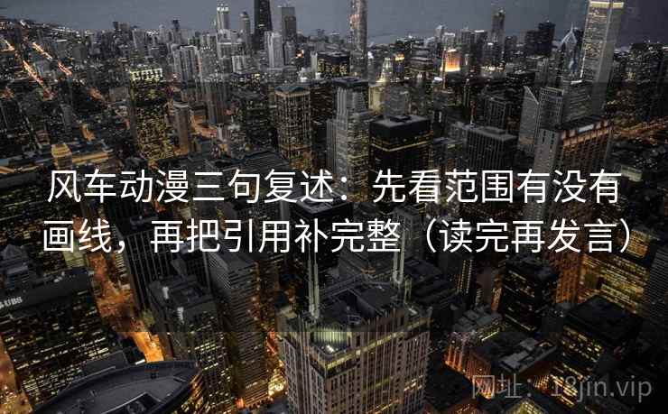 风车动漫三句复述：先看范围有没有画线，再把引用补完整（读完再发言）