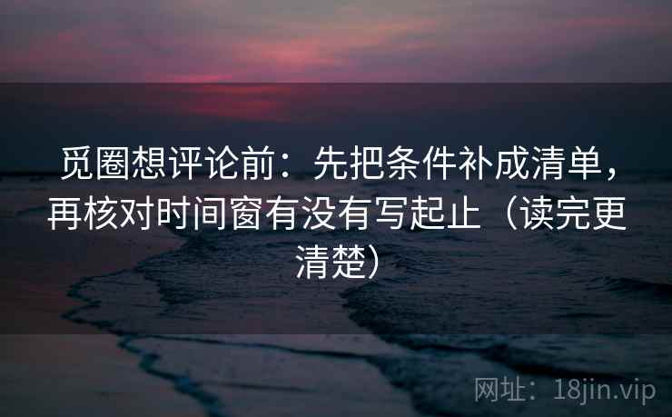 觅圈想评论前：先把条件补成清单，再核对时间窗有没有写起止（读完更清楚）