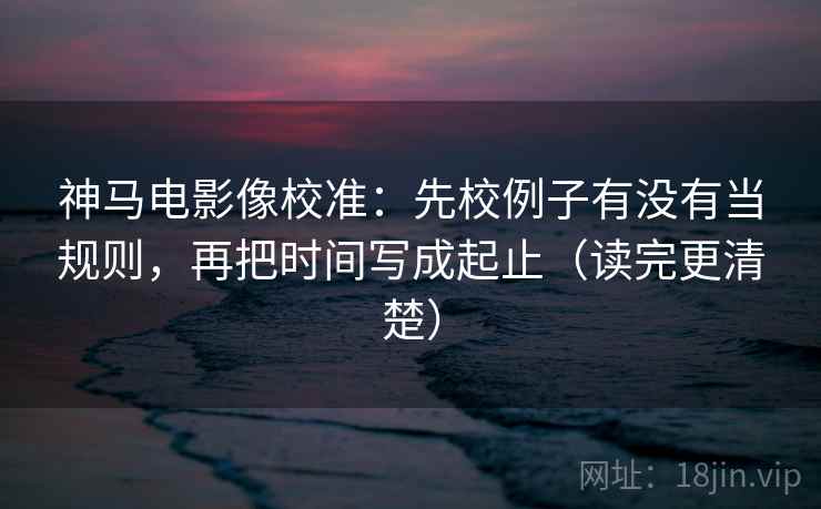 神马电影像校准：先校例子有没有当规则，再把时间写成起止（读完更清楚）