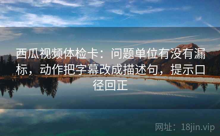 西瓜视频体检卡：问题单位有没有漏标，动作把字幕改成描述句，提示口径回正