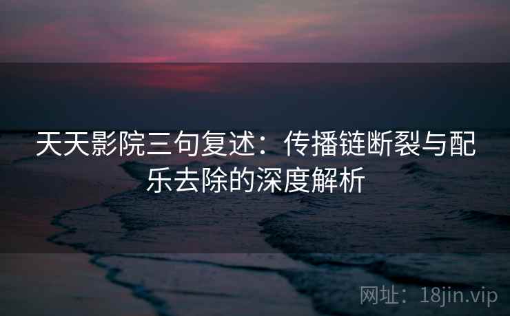 天天影院三句复述：传播链断裂与配乐去除的深度解析