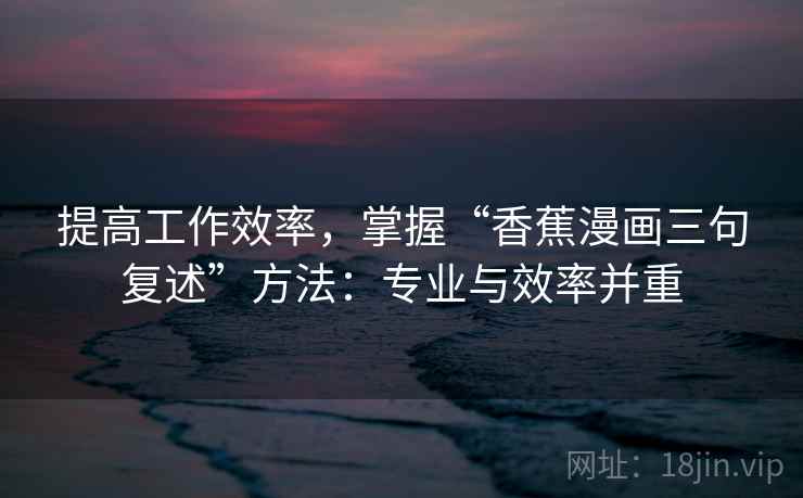 提高工作效率，掌握“香蕉漫画三句复述”方法：专业与效率并重