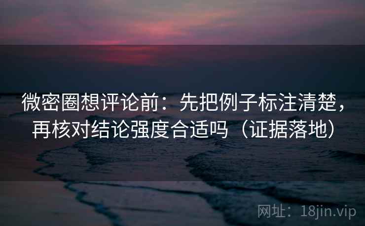微密圈想评论前：先把例子标注清楚，再核对结论强度合适吗（证据落地）