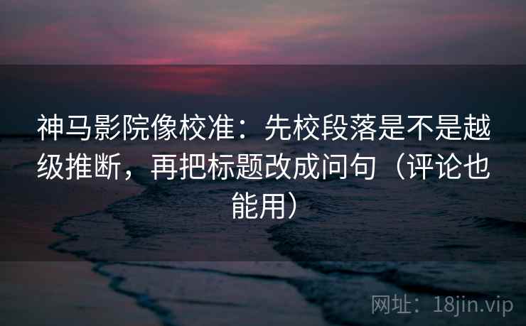 神马影院像校准：先校段落是不是越级推断，再把标题改成问句（评论也能用）