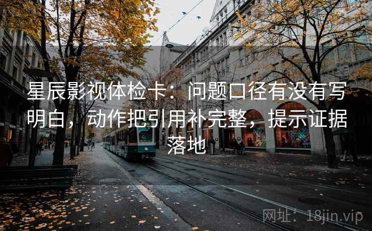 星辰影视体检卡：问题口径有没有写明白，动作把引用补完整，提示证据落地