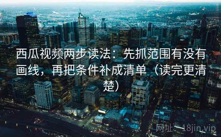 西瓜视频两步读法：先抓范围有没有画线，再把条件补成清单（读完更清楚）