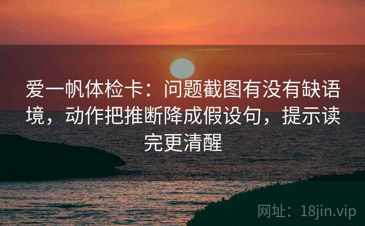 爱一帆体检卡：问题截图有没有缺语境，动作把推断降成假设句，提示读完更清醒