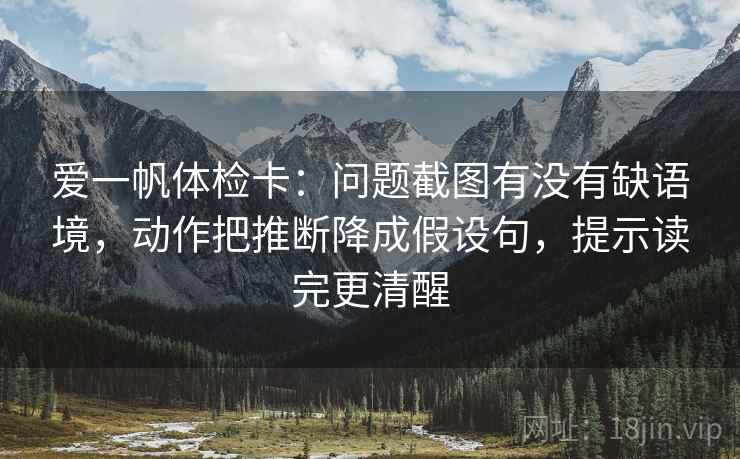 爱一帆体检卡：问题截图有没有缺语境，动作把推断降成假设句，提示读完更清醒