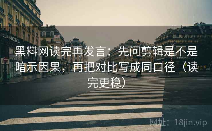 黑料网读完再发言：先问剪辑是不是暗示因果，再把对比写成同口径（读完更稳）