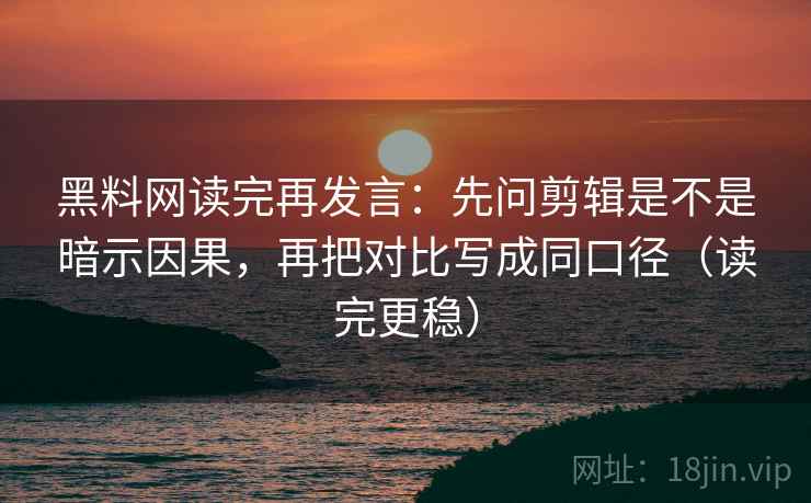 黑料网读完再发言：先问剪辑是不是暗示因果，再把对比写成同口径（读完更稳）