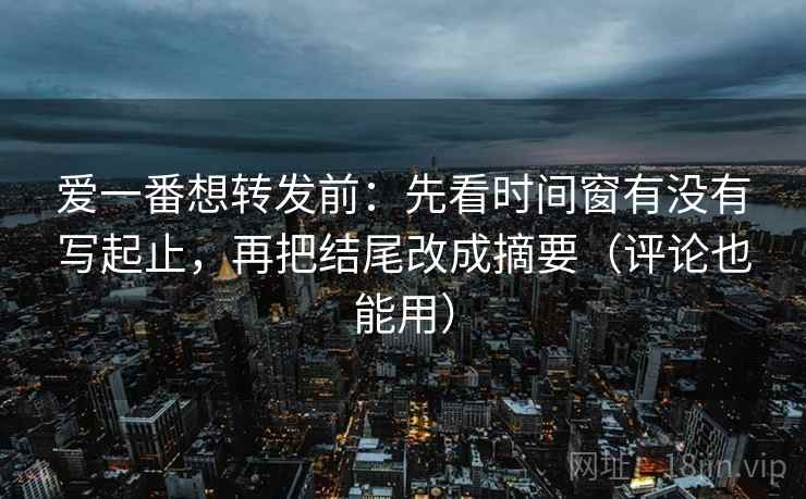 爱一番想转发前：先看时间窗有没有写起止，再把结尾改成摘要（评论也能用）