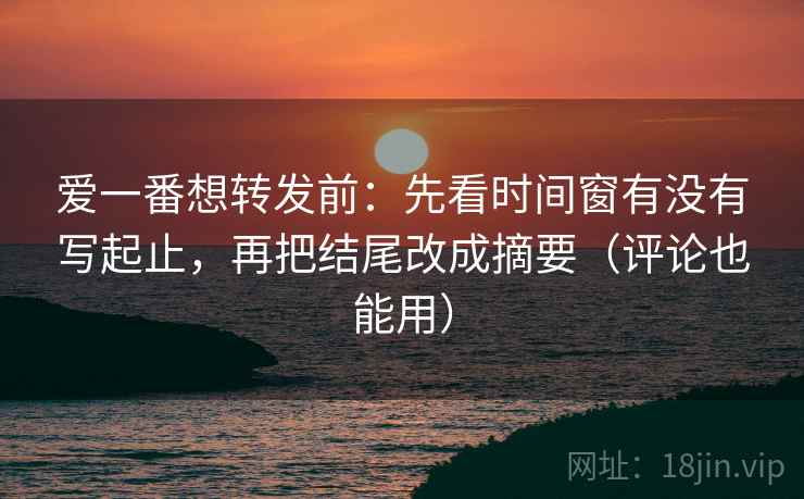 爱一番想转发前：先看时间窗有没有写起止，再把结尾改成摘要（评论也能用）