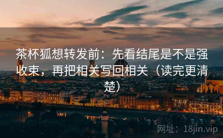 茶杯狐想转发前：先看结尾是不是强收束，再把相关写回相关（读完更清楚）