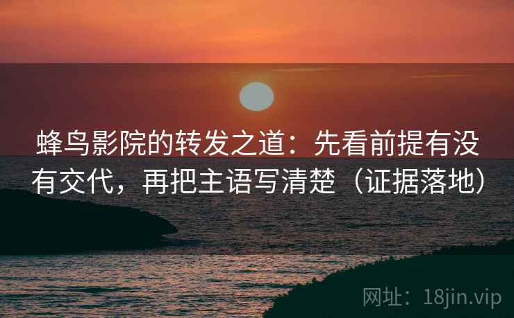 蜂鸟影院的转发之道：先看前提有没有交代，再把主语写清楚（证据落地）
