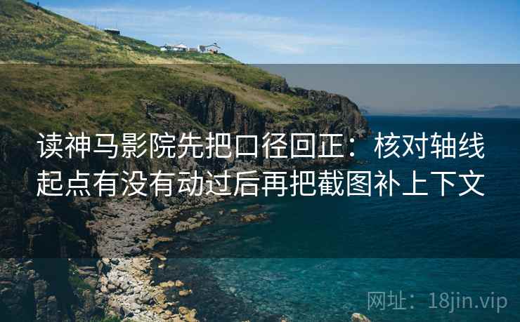 读神马影院先把口径回正：核对轴线起点有没有动过后再把截图补上下文