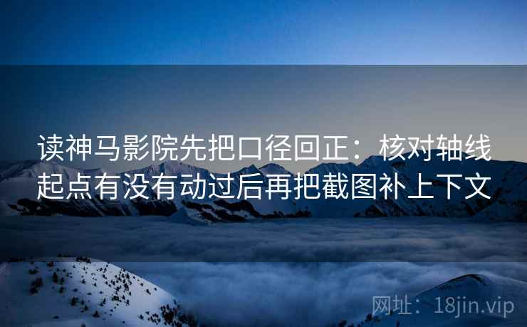 读神马影院先把口径回正：核对轴线起点有没有动过后再把截图补上下文