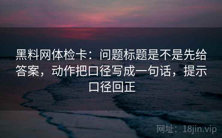黑料网体检卡：问题标题是不是先给答案，动作把口径写成一句话，提示口径回正