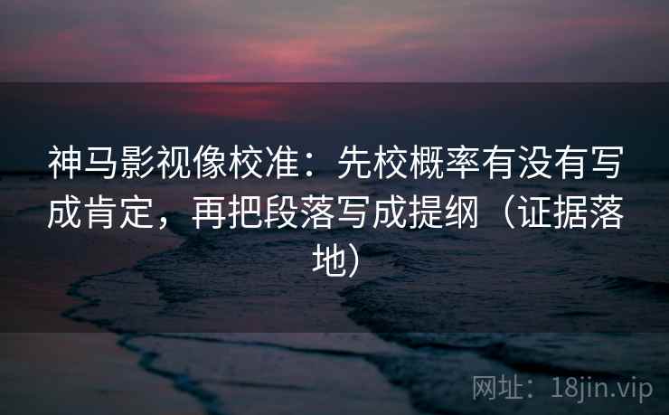 神马影视像校准：先校概率有没有写成肯定，再把段落写成提纲（证据落地）