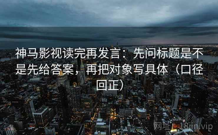 神马影视读完再发言：先问标题是不是先给答案，再把对象写具体（口径回正）