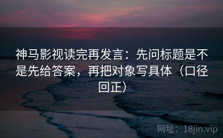 神马影视读完再发言：先问标题是不是先给答案，再把对象写具体（口径回正）